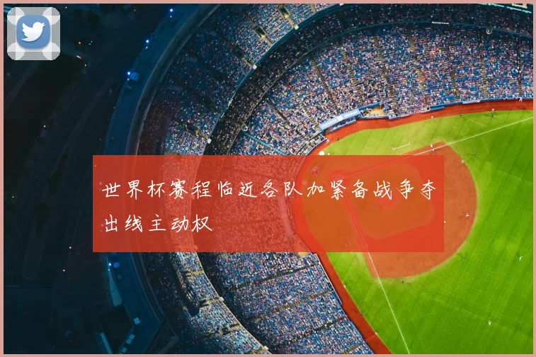 世界杯赛程临近各队加紧备战争夺出线主动权