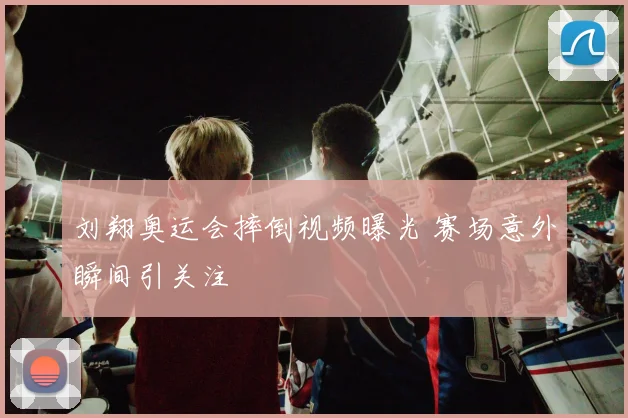 刘翔奥运会摔倒视频曝光 赛场意外瞬间引关注