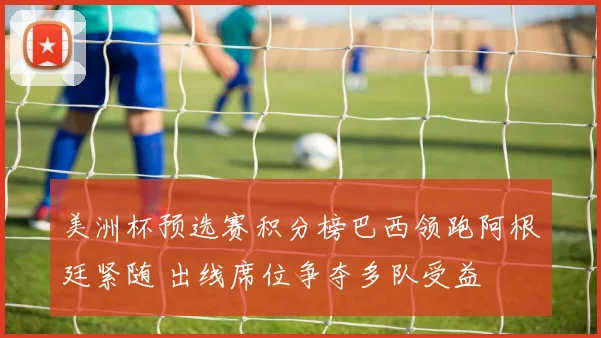 美洲杯预选赛积分榜巴西领跑阿根廷紧随 出线席位争夺多队受益