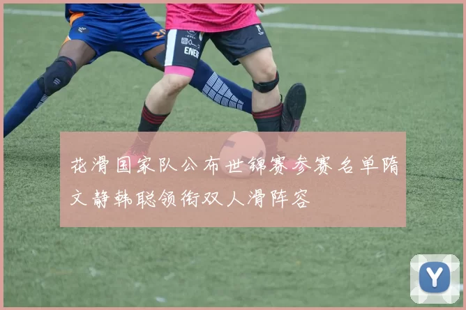 花滑国家队公布世锦赛参赛名单隋文静韩聪领衔双人滑阵容